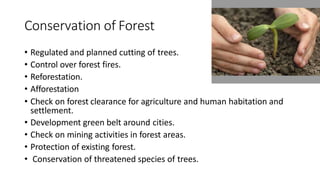 Conservation of Forest
• Regulated and planned cutting of trees.
• Control over forest fires.
• Reforestation.
• Afforestation
• Check on forest clearance for agriculture and human habitation and
settlement.
• Development green belt around cities.
• Check on mining activities in forest areas.
• Protection of existing forest.
• Conservation of threatened species of trees.
 