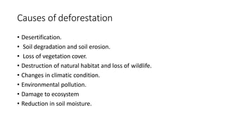 Causes of deforestation
• Desertification.
• Soil degradation and soil erosion.
• Loss of vegetation cover.
• Destruction of natural habitat and loss of wildlife.
• Changes in climatic condition.
• Environmental pollution.
• Damage to ecosystem
• Reduction in soil moisture.
 