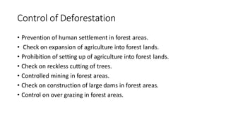 Control of Deforestation
• Prevention of human settlement in forest areas.
• Check on expansion of agriculture into forest lands.
• Prohibition of setting up of agriculture into forest lands.
• Check on reckless cutting of trees.
• Controlled mining in forest areas.
• Check on construction of large dams in forest areas.
• Control on over grazing in forest areas.
 