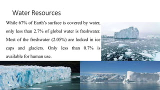 Water Resources
While 67% of Earth’s surface is covered by water,
only less than 2.7% of global water is freshwater.
Most of the freshwater (2.05%) are locked in ice
caps and glaciers. Only less than 0.7% is
available for human use.
 