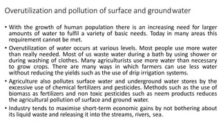 Overutilization and pollution of surface and groundwater
• With the growth of human population there is an increasing need for larger
amounts of water to fulfil a variety of basic needs. Today in many areas this
requirement cannot be met.
• Overutilization of water occurs at various levels. Most people use more water
than really needed. Most of us waste water during a bath by using shower or
during washing of clothes. Many agriculturists use more water than necessary
to grow crops. There are many ways in which farmers can use less water
without reducing the yields such as the use of drip irrigation systems.
• Agriculture also pollutes surface water and underground water stores by the
excessive use of chemical fertilizers and pesticides. Methods such as the use of
biomass as fertilizers and non toxic pesticides such as neem products reduces
the agricultural pollution of surface and ground water.
• Industry tends to maximise short-term economic gains by not bothering about
its liquid waste and releasing it into the streams, rivers, sea.
 