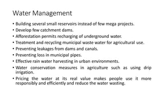 Water Management
• Building several small reservoirs instead of few mega projects.
• Develop few catchment dams.
• Afforestation permits recharging of underground water.
• Treatment and recycling municipal waste water for agricultural use.
• Preventing leakages from dams and canals.
• Preventing loss in municipal pipes.
• Effective rain water harvesting in urban environments.
• Water conservation measures in agriculture such as using drip
irrigation.
• Pricing the water at its real value makes people use it more
responsibly and efficiently and reduce the water wasting.
 