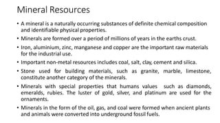 Mineral Resources
• A mineral is a naturally occurring substances of definite chemical composition
and identifiable physical properties.
• Minerals are formed over a period of millions of years in the earths crust.
• Iron, aluminium, zinc, manganese and copper are the important raw materials
for the industrial use.
• Important non-metal resources includes coal, salt, clay, cement and silica.
• Stone used for building materials, such as granite, marble, limestone,
constitute another category of the minerals.
• Minerals with special properties that humans values such as diamonds,
emeralds, rubies. The luster of gold, silver, and platinum are used for the
ornaments.
• Minerals in the form of the oil, gas, and coal were formed when ancient plants
and animals were converted into underground fossil fuels.
 