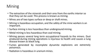 Mining
• The extraction of the minerals and their ores from the earths interior so
that they can be used. This process is known as mining.
• Mines are of two types surface or deep or shaft mines.
• Mining is hazardous occupation, and the safety of the mine workers is an
important.
• Surface mining is less hazardous than underground mining.
• Metal mining is less hazardous than coal mining.
• Mining posses several long term occupational hazards to the miners. Dust
produced during mining operations is injurious to health and causes a lung
disease known as black lung.
explosions are extremely
• Fumes generated by incomplete dynamite
poisonous.
• Radiation is hazardous in uranium mines.
 