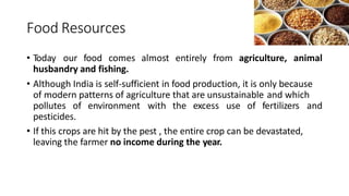 Food Resources
• Today our food comes almost entirely from agriculture, animal
husbandry and fishing.
• Although India is self-sufficient in food production, it is only because
of modern patterns of agriculture that are unsustainable and which
pollutes of environment with the excess use of fertilizers and
pesticides.
• If this crops are hit by the pest , the entire crop can be devastated,
leaving the farmer no income during the year.
 