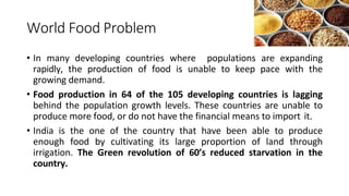 World Food Problem
• In many developing countries where populations are expanding
rapidly, the production of food is unable to keep pace with the
growing demand.
• Food production in 64 of the 105 developing countries is lagging
behind the population growth levels. These countries are unable to
produce more food, or do not have the financial means to import it.
• India is the one of the country that have been able to produce
enough food by cultivating its large proportion of land through
irrigation. The Green revolution of 60’s reduced starvation in the
country.
 