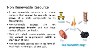 Non Renewable Resource
• A non renewable resource is a natural
resource that cannot be re-made or re-
grown at a scale comparable to its
sources
consumption.
• Non-renewable
environmental friendly and
are not
can have
serious effect on our health.
called non-renewable because
• They are
they cannot be re-generated within a
short span of time.
• Non-renewable sources exist in the form of
fossil fuels, natural gas, oil and coal.
 