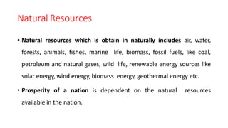 Natural Resources
• Natural resources which is obtain in naturally includes air, water,
forests, animals, fishes, marine life, biomass, fossil fuels, like coal,
petroleum and natural gases, wild life, renewable energy sources like
solar energy, wind energy, biomass energy, geothermal energy etc.
• Prosperity of a nation is dependent on the natural resources
available in the nation.
 