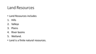 Land Resources
• Land Resources includes
1. Hills
2. Valleys
3. Plains
4. River basins
5. Wetland.
• Land is a finite natural resources.
 
