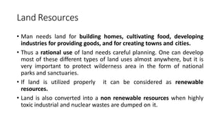 Land Resources
• Man needs land for building homes, cultivating food, developing
industries for providing goods, and for creating towns and cities.
• Thus a rational use of land needs careful planning. One can develop
most of these different types of land uses almost anywhere, but it is
very important to protect wilderness area in the form of national
parks and sanctuaries.
• If land is utilized properly it can be considered as renewable
resources.
• Land is also converted into a non renewable resources when highly
toxic industrial and nuclear wastes are dumped on it.
 