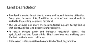 Land Degradation
• Farmland is under threat due to more and more intensive utilization.
Every year, between 5 to 7 million hectares of land world wide is
added to the existing degraded farmland.
• The use of more and more chemical fertilizers poisons to the soil so
that eventually the land becomes unproductive.
• As urban centers grow and industrial expansion occurs, the
agricultural land and forest shinks. This is a serious loss and long term
ill effect on the human civilization.
• Soil erosion is also considered as one kind of land degradation.
 
