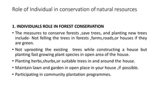 Role of Individual in conservation ofnatural resources
1. INDIVIDUALS ROLE IN FOREST CONSERVATION
• The measures to conserve forests ,save trees, and planting new trees
include- Not felling the trees in forests ,farms,roads,or houses if they
are green.
• Not uprooting the existing trees while constructing a house but
planting fast growing plant species in open area of the house.
• Planting herbs,shurbs,or suitable trees in and around the house.
• Maintain lawn and garden in open place in your house ,if possible.
• Participating in community plantation programmes.
 