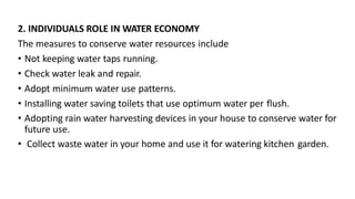 2. INDIVIDUALS ROLE IN WATER ECONOMY
The measures to conserve water resources include
• Not keeping water taps running.
• Check water leak and repair.
• Adopt minimum water use patterns.
• Installing water saving toilets that use optimum water per flush.
• Adopting rain water harvesting devices in your house to conserve water for
future use.
• Collect waste water in your home and use it for watering kitchen garden.
 