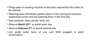 • Filling water in washing machine to the level required for the cloths to
be washed.
• Watering lawn and kitchen garden plants in the evening to minimise
evaporation losses and not watering them in the mid day.
• Save wetlands ,lakes, ponds, wells, etc.
• Observe March 22nd as world water day.
• Observe February 2nd as world wetland day.
• Join youth water team or any such NGO engaged in water
conservation.
 