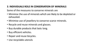 3. INDIVIDUALS ROLE IN CONSERVATION OF MINERALS
Some of the measures to conserve minerals are
• Minimise the use of minerals which are likely to be depleted or
exhausted.
• Minimise use of jewellery to conserve scarce minerals.
• Recycle and reuse minerals and glasses.
• Buy durable products that lasts long.
• Buy efficient vehicles.
• Repair and reuse bicycles.
• Use recyclable utensils
 