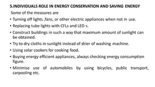 5.INDIVIDUALS ROLE IN ENERGY CONSERVATION AND SAVING ENERGY
Some of the measures are
• Turning off lights ,fans, or other electric appliances when not in use.
• Replacing tube lights with CFLs and LED s.
• Construct buildings in such a way that maximum amount of sunlight can
be obtained.
• Try to dry cloths in sunlight instead of drier of washing machine.
• Using solar cookers for cooking food.
• Buying energy efficient appliances, always checking energy consumption
figure.
• Minimise use of automobiles by using bicycles, public transport,
carpooling etc.
 
