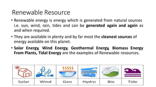 Renewable Resource
• Renewable energy is energy which is generated from natural sources
i.e. sun, wind, rain, tides and can be generated again and again as
and when required.
• They are available in plenty and by far most the cleanest sources of
energy available on this planet.
• Solar Energy, Wind Energy, Geothermal Energy, Biomass Energy
From Plants, Tidal Energy are the examples of Renewable resources.
 