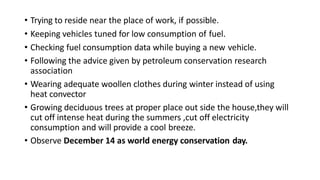 • Trying to reside near the place of work, if possible.
• Keeping vehicles tuned for low consumption of fuel.
• Checking fuel consumption data while buying a new vehicle.
• Following the advice given by petroleum conservation research
association
• Wearing adequate woollen clothes during winter instead of using
heat convector
• Growing deciduous trees at proper place out side the house,they will
cut off intense heat during the summers ,cut off electricity
consumption and will provide a cool breeze.
• Observe December 14 as world energy conservation day.
 