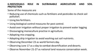 6.INDIVIDUALS ROLE IN SUSTAINABLE AGRICULTURE AND SOIL
PROTECTION
Some of the measures are
• Reducing use of chemicals such as fertilizers and pesticides to check soil
pollution.
• Using bio fertilizers.
• Using biological control measures for pest control.
• Avoid over irrigation without proper irrigation to prevent water logging
• Discouraging monoculture practise in agriculture.
• Adopting mix cropping.
• Adopting drip irrigation to avoid washing out soil nutrients.
• Observing December 23 as world farmers day.
• Observing June 17 as a day to combat desertification and deserts.
• Observe November 21-27 as national land resource conservation week.
 