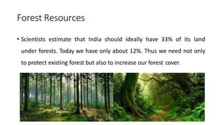 Forest Resources
• Scientists estimate that India should ideally have 33% of its land
under forests. Today we have only about 12%. Thus we need not only
to protect existing forest but also to increase our forest cover.
 