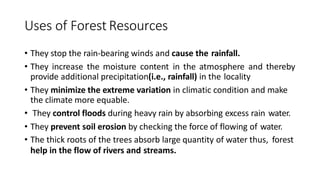 Uses of Forest Resources
• They stop the rain-bearing winds and cause the rainfall.
• They increase the moisture content in the atmosphere and thereby
provide additional precipitation(i.e., rainfall) in the locality
• They minimize the extreme variation in climatic condition and make
the climate more equable.
• They control floods during heavy rain by absorbing excess rain water.
• They prevent soil erosion by checking the force of flowing of water.
• The thick roots of the trees absorb large quantity of water thus, forest
help in the flow of rivers and streams.
 