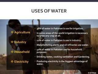 USES OF WATER
 38% of water in Pakistan is use for irrigation.
 In some areas of the world irrigation is necessary
to grow any crop at all.
 12% of water in Pakistan is use in industry.
 Manufacturing plants and oil refineries use water.
 40% of water in Pakistan use for household
purposes.
 Drinking water, cooking sanitation and Gardening.
 Producing electricity is the biggest advantage of
water.
 Agriculture
 Industry
 Household
 Electricity
 