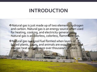 INTRODUCTION
Natural gas is just made up of two elements hydrogen
and carbon. Natural gas is an energy source often used
for heating, cooking, and electricity generation.
Natural gas is an odorless, colorless, flammable gas.
Natural gas is a fossil fuel formed when layers of
buried plants, gases, and animals are exposed to
intense heat and pressure over thousands of years.
 