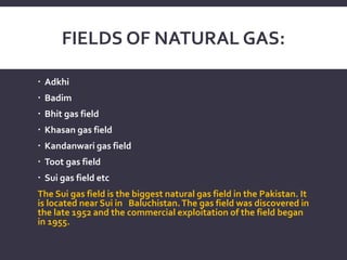 FIELDS OF NATURAL GAS:
 Adkhi
 Badim
 Bhit gas field
 Khasan gas field
 Kandanwari gas field
 Toot gas field
 Sui gas field etc
The Sui gas field is the biggest natural gas field in the Pakistan. It
is located near Sui in Baluchistan.The gas field was discovered in
the late 1952 and the commercial exploitation of the field began
in 1955.
 