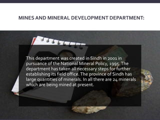 MINES AND MINERAL DEVELOPMENT DEPARTMENT:
This department was created in Sindh in 2001 in
pursuance of the National Mineral Policy, 1995.The
department has taken all necessary steps for further
establishing its field office.The province of Sindh has
large quantities of minerals. In all there are 24 minerals
which are being mined at present.
 