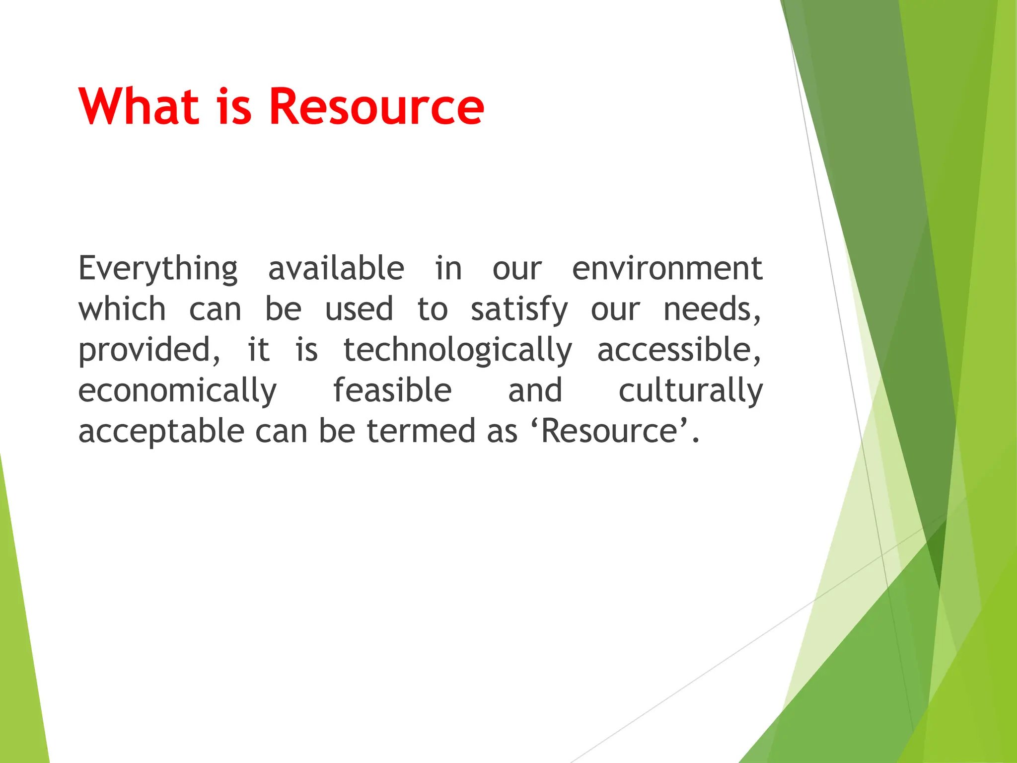 What is Resource
Everything available in our environment
which can be used to satisfy our needs,
provided, it is technologically accessible,
economically feasible and culturally
acceptable can be termed as ‘Resource’.
 