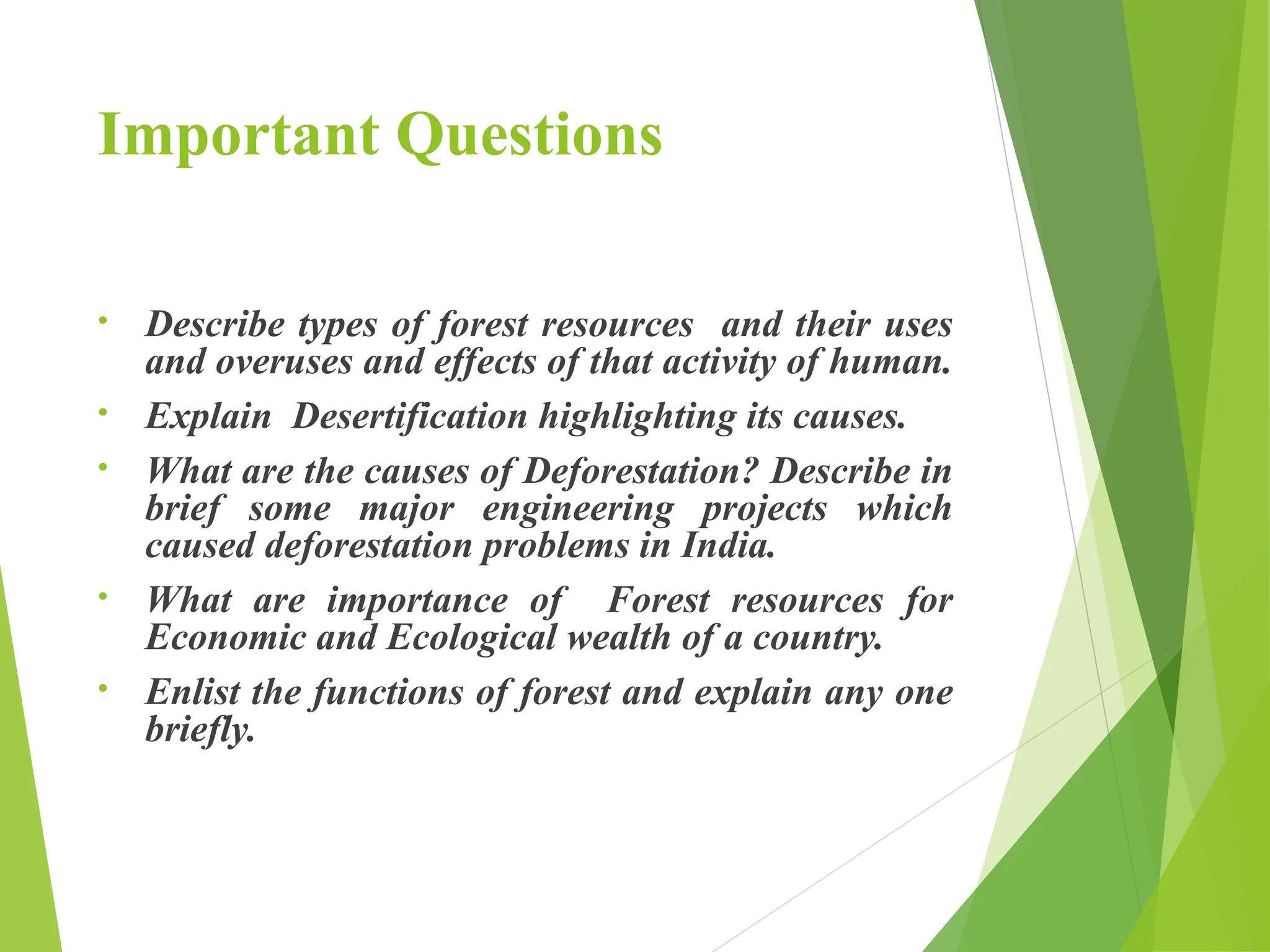 Important Questions
• Describe types of forest resources and their uses
and overuses and effects of that activity of human.
• Explain Desertification highlighting its causes.
• What are the causes of Deforestation? Describe in
brief some major engineering projects which
caused deforestation problems in India.
• What are importance of Forest resources for
Economic and Ecological wealth of a country.
• Enlist the functions of forest and explain any one
briefly.
 