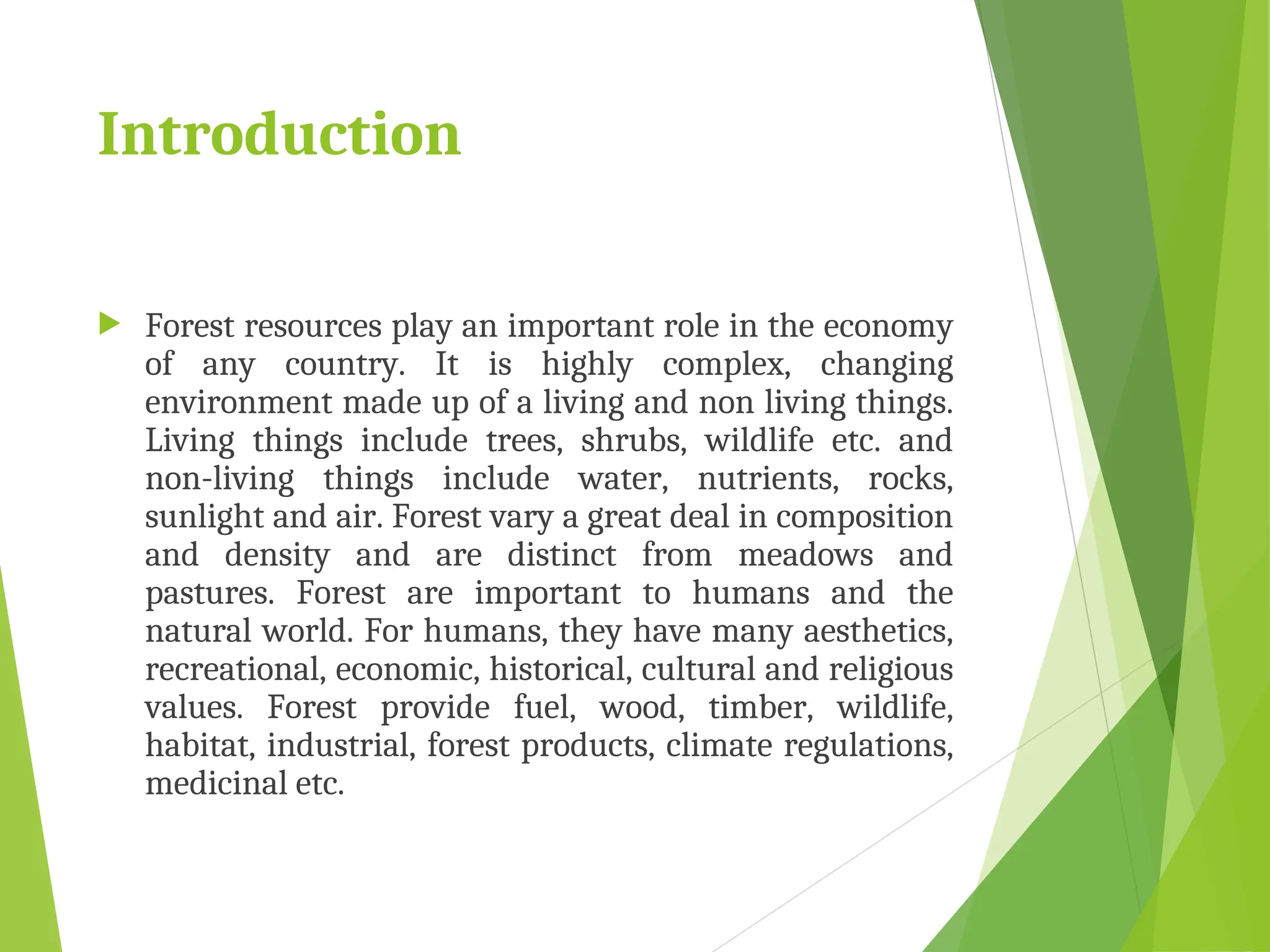 Introduction
 Forest resources play an important role in the economy
of any country. It is highly complex, changing
environment made up of a living and non living things.
Living things include trees, shrubs, wildlife etc. and
non-living things include water, nutrients, rocks,
sunlight and air. Forest vary a great deal in composition
and density and are distinct from meadows and
pastures. Forest are important to humans and the
natural world. For humans, they have many aesthetics,
recreational, economic, historical, cultural and religious
values. Forest provide fuel, wood, timber, wildlife,
habitat, industrial, forest products, climate regulations,
medicinal etc.
 