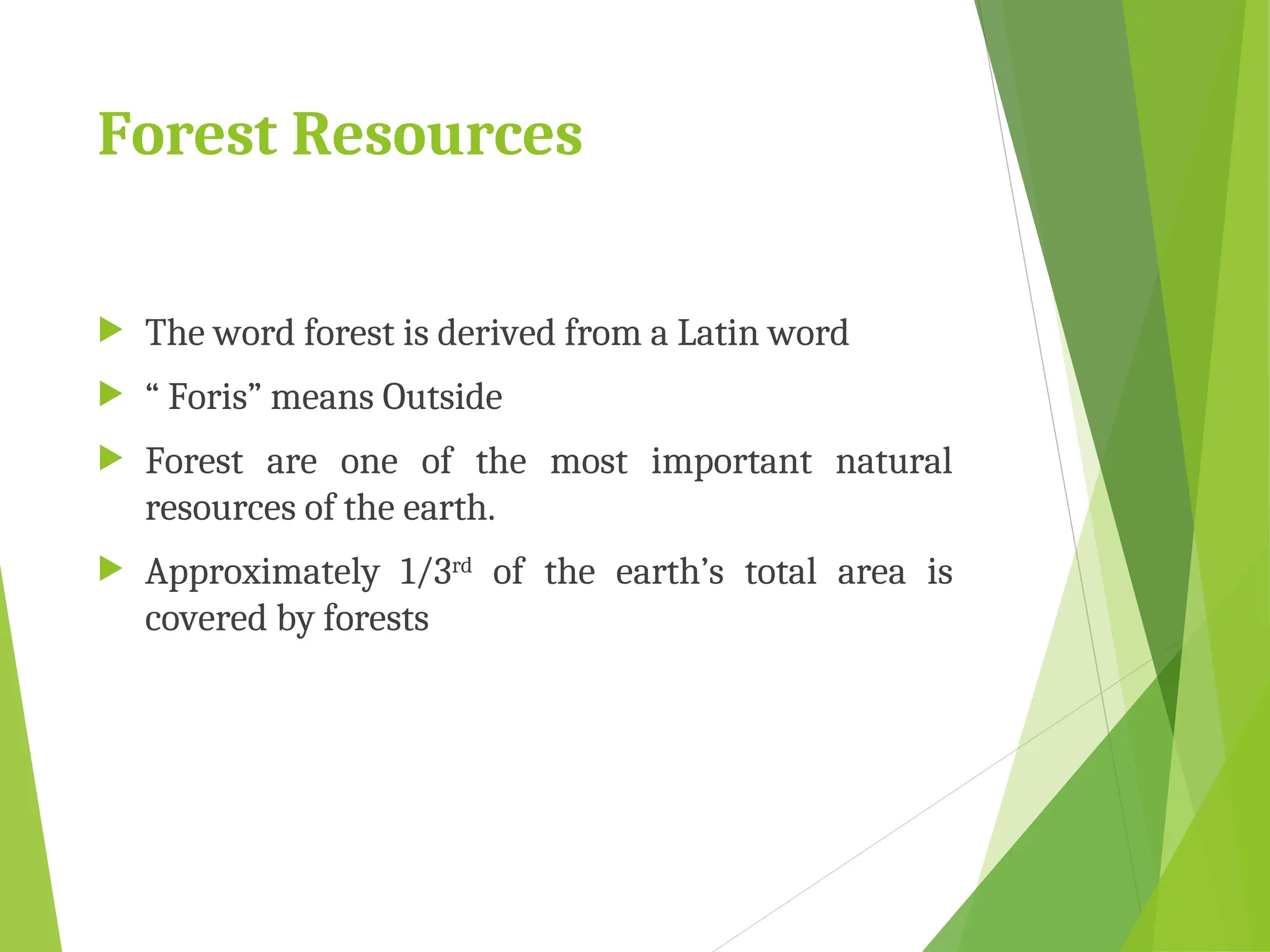 Forest Resources
 The word forest is derived from a Latin word
 “ Foris” means Outside
 Forest are one of the most important natural
resources of the earth.
 Approximately 1/3rd of the earth’s total area is
covered by forests
 