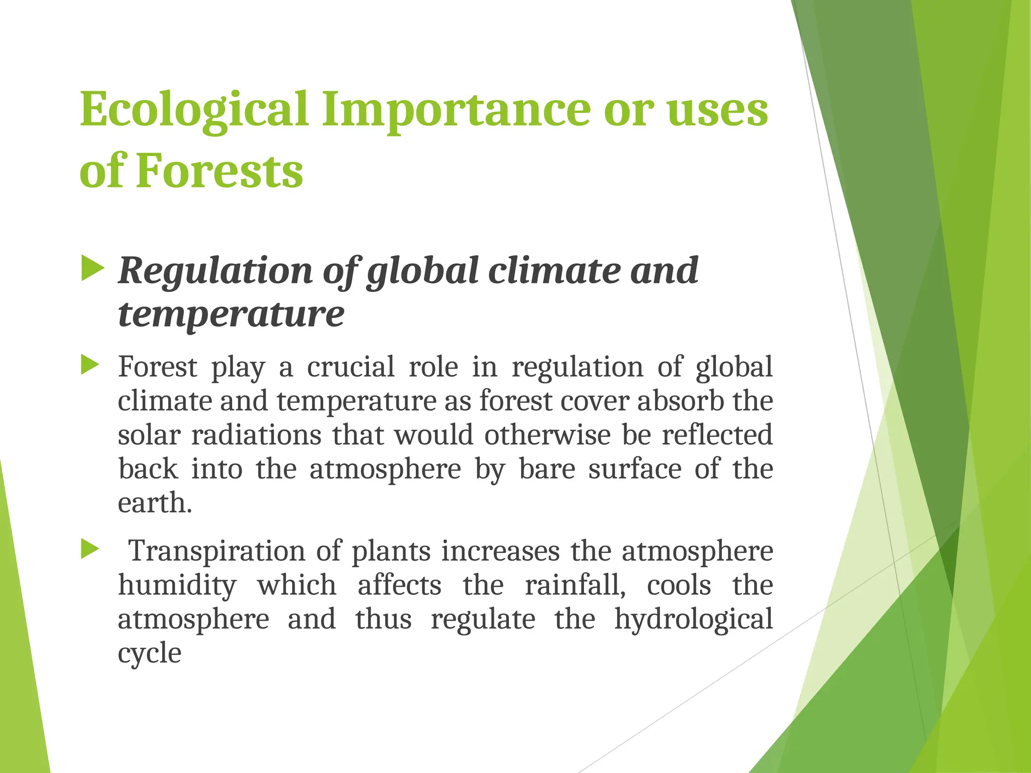 Ecological Importance or uses
of Forests
 Regulation of global climate and
temperature
 Forest play a crucial role in regulation of global
climate and temperature as forest cover absorb the
solar radiations that would otherwise be reflected
back into the atmosphere by bare surface of the
earth.
 Transpiration of plants increases the atmosphere
humidity which affects the rainfall, cools the
atmosphere and thus regulate the hydrological
cycle
 