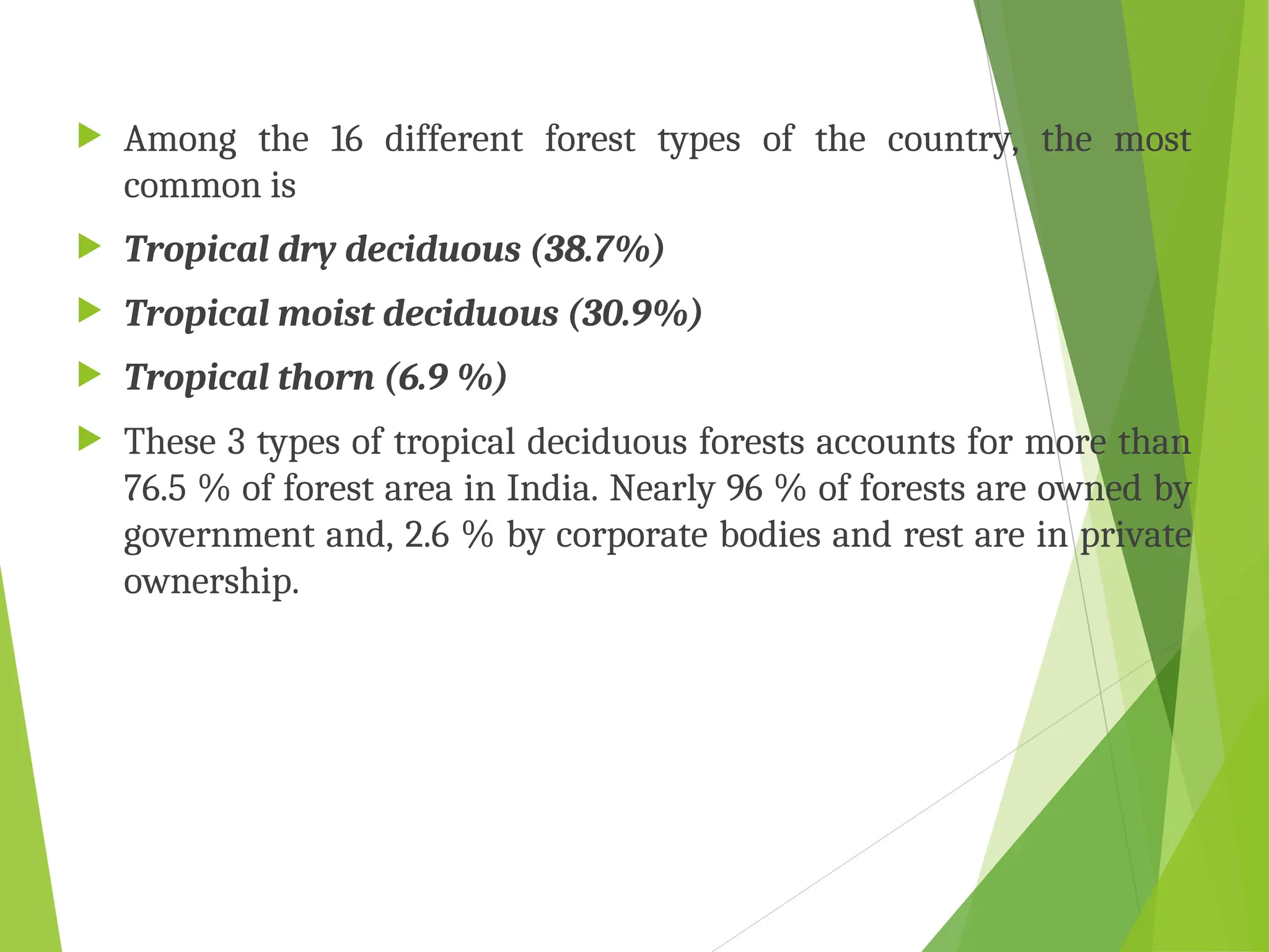 Among the 16 different forest types of the country, the most
common is
 Tropical dry deciduous (38.7%)
 Tropical moist deciduous (30.9%)
 Tropical thorn (6.9 %)
 These 3 types of tropical deciduous forests accounts for more than
76.5 % of forest area in India. Nearly 96 % of forests are owned by
government and, 2.6 % by corporate bodies and rest are in private
ownership.
 