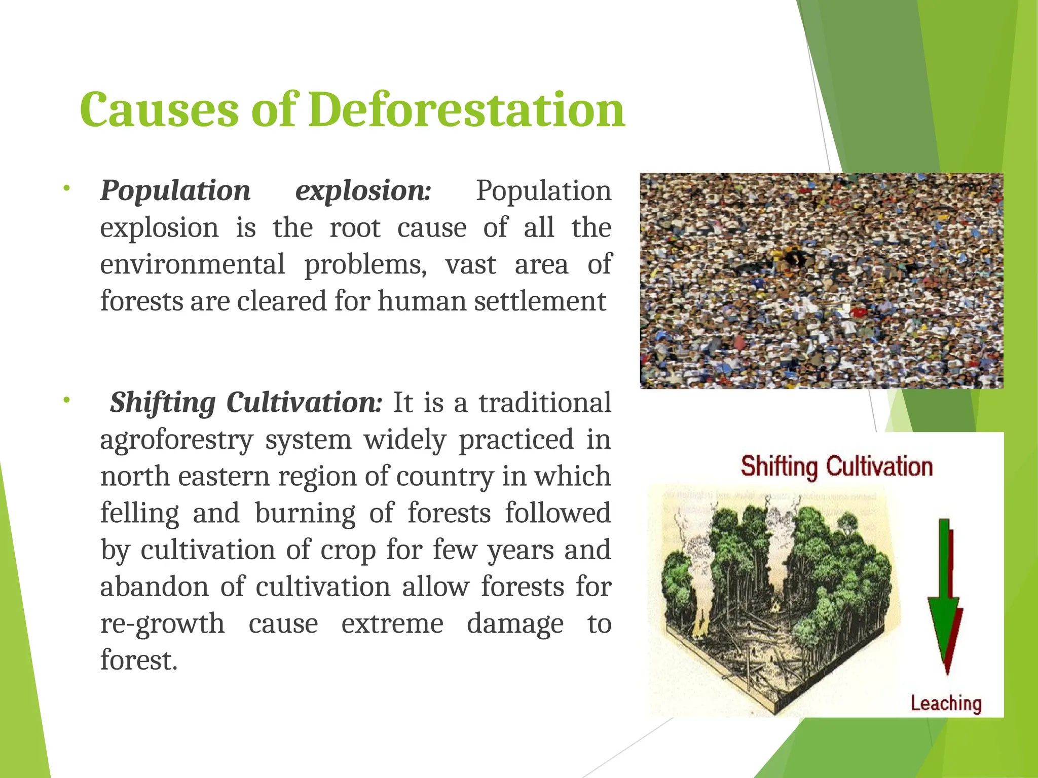 Causes of Deforestation
• Population explosion: Population
explosion is the root cause of all the
environmental problems, vast area of
forests are cleared for human settlement
• Shifting Cultivation: It is a traditional
agroforestry system widely practiced in
north eastern region of country in which
felling and burning of forests followed
by cultivation of crop for few years and
abandon of cultivation allow forests for
re-growth cause extreme damage to
forest.
 