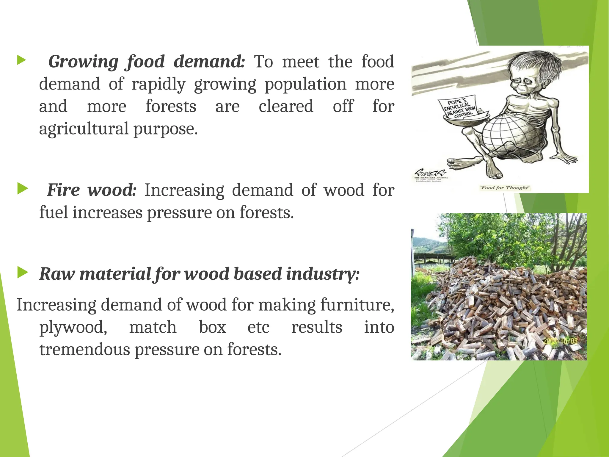  Growing food demand: To meet the food
demand of rapidly growing population more
and more forests are cleared off for
agricultural purpose.
 Fire wood: Increasing demand of wood for
fuel increases pressure on forests.
 Raw material for wood based industry:
Increasing demand of wood for making furniture,
plywood, match box etc results into
tremendous pressure on forests.
 