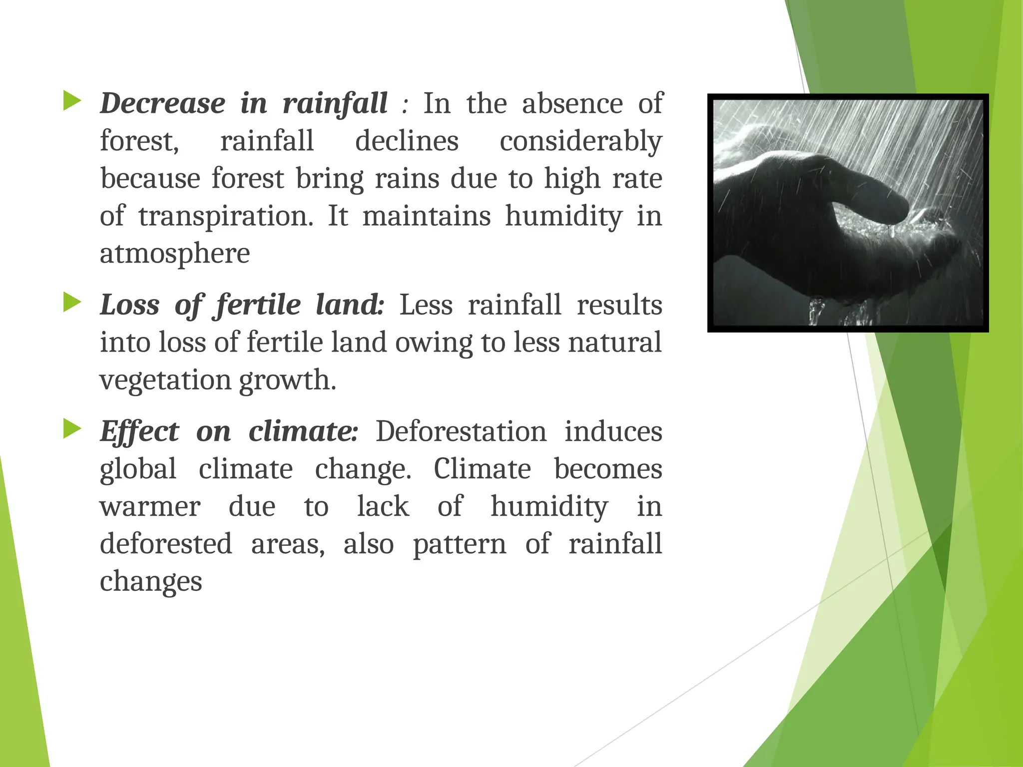  Decrease in rainfall : In the absence of
forest, rainfall declines considerably
because forest bring rains due to high rate
of transpiration. It maintains humidity in
atmosphere
 Loss of fertile land: Less rainfall results
into loss of fertile land owing to less natural
vegetation growth.
 Effect on climate: Deforestation induces
global climate change. Climate becomes
warmer due to lack of humidity in
deforested areas, also pattern of rainfall
changes
 