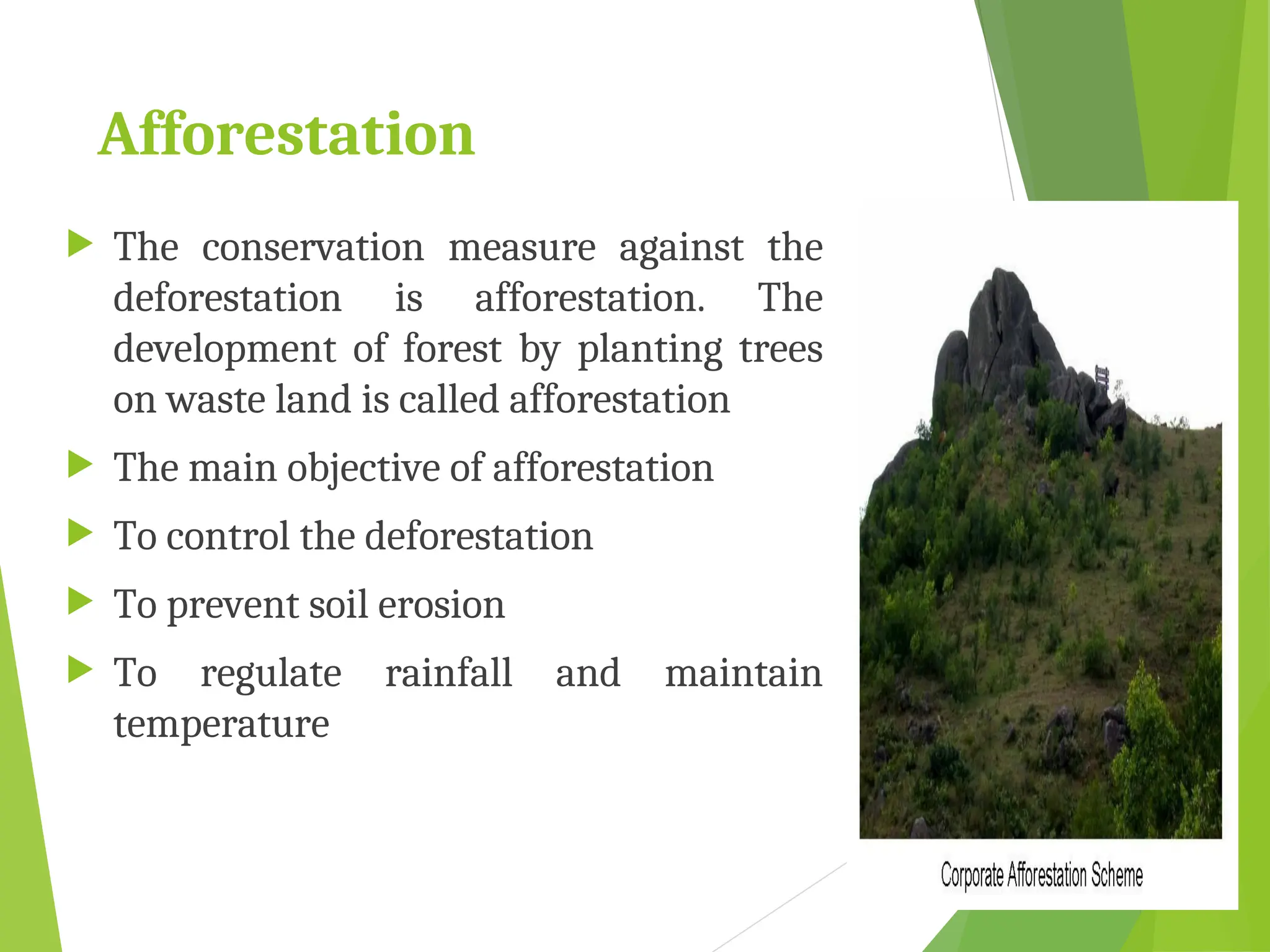Afforestation
 The conservation measure against the
deforestation is afforestation. The
development of forest by planting trees
on waste land is called afforestation
 The main objective of afforestation
 To control the deforestation
 To prevent soil erosion
 To regulate rainfall and maintain
temperature
 