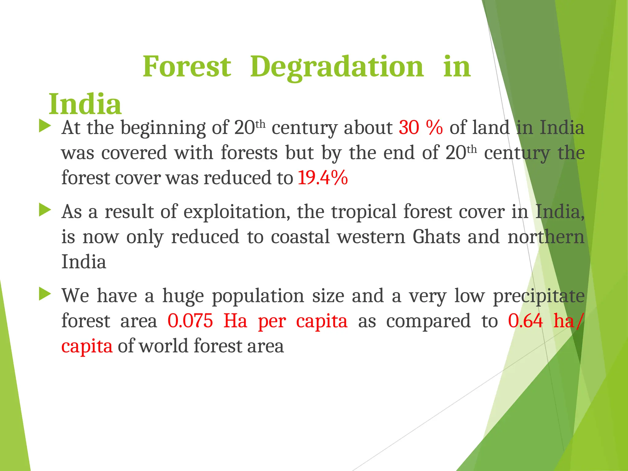 Forest Degradation in
India
 At the beginning of 20th
century about 30 % of land in India
was covered with forests but by the end of 20th
century the
forest cover was reduced to 19.4%
 As a result of exploitation, the tropical forest cover in India,
is now only reduced to coastal western Ghats and northern
India
 We have a huge population size and a very low precipitate
forest area 0.075 Ha per capita as compared to 0.64 ha/
capita of world forest area
 