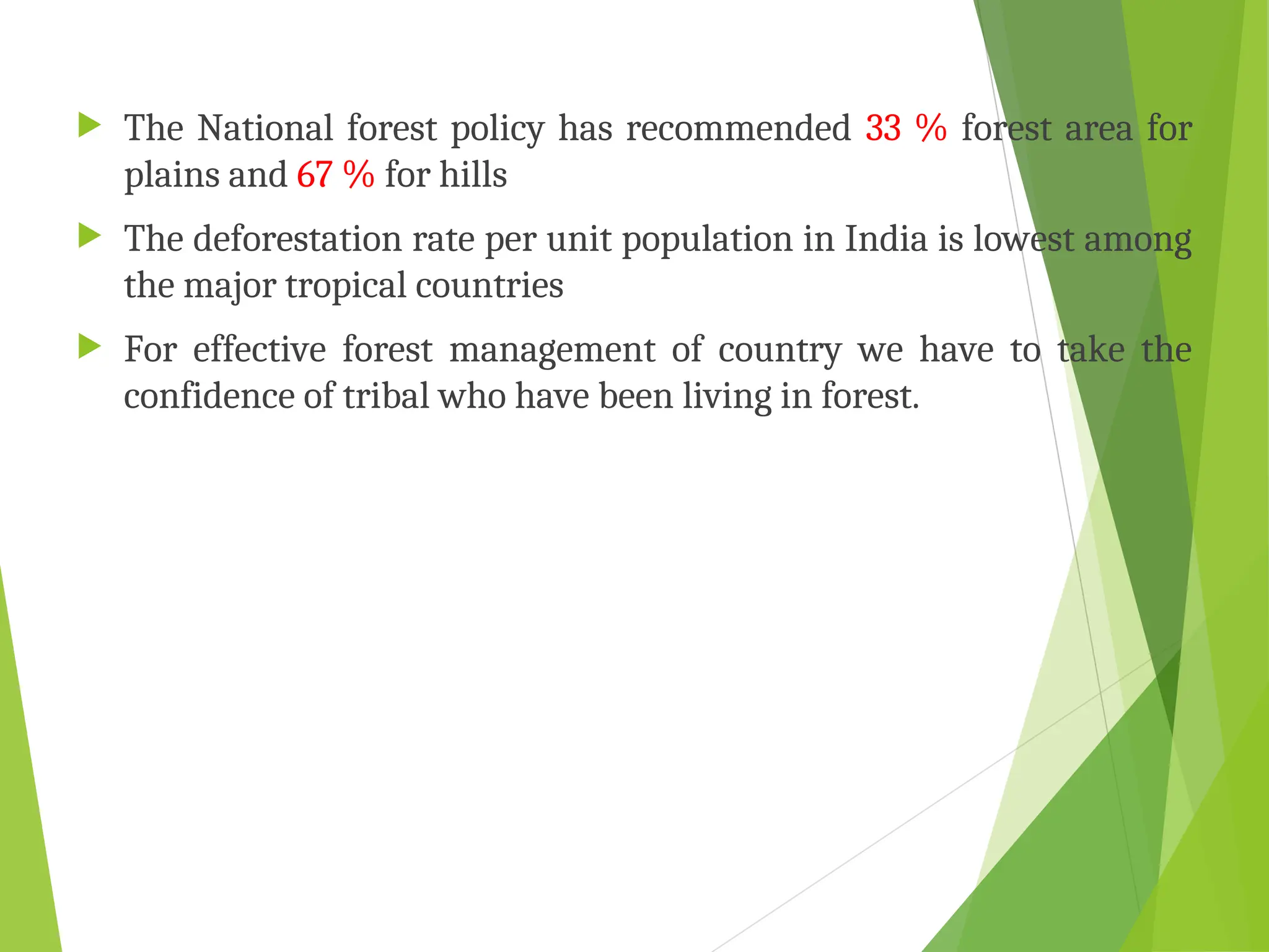  The National forest policy has recommended 33 % forest area for
plains and 67 % for hills
 The deforestation rate per unit population in India is lowest among
the major tropical countries
 For effective forest management of country we have to take the
confidence of tribal who have been living in forest.
 