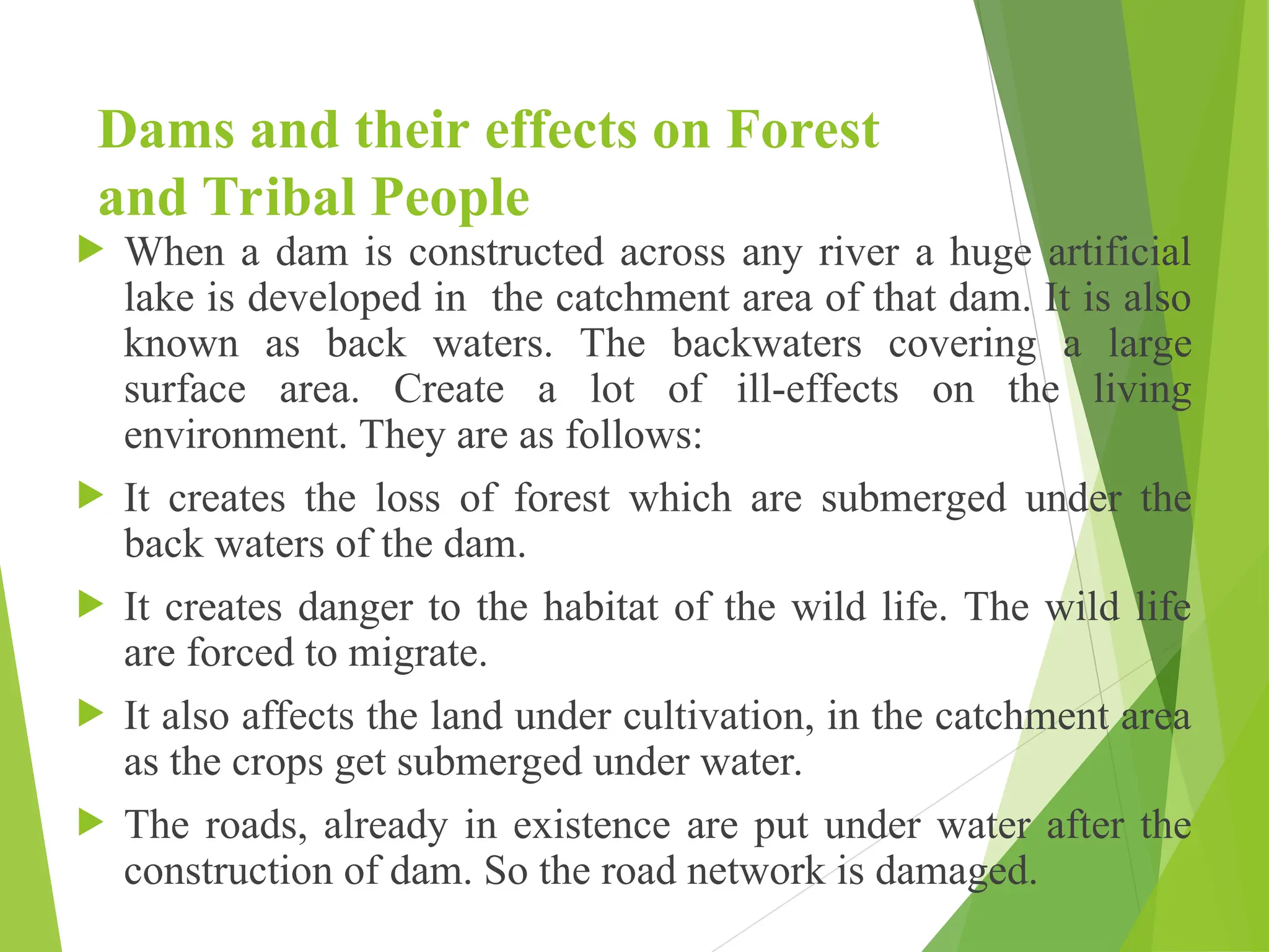 Dams and their effects on Forest
and Tribal People
 When a dam is constructed across any river a huge artificial
lake is developed in the catchment area of that dam. It is also
known as back waters. The backwaters covering a large
surface area. Create a lot of ill-effects on the living
environment. They are as follows:
 It creates the loss of forest which are submerged under the
back waters of the dam.
 It creates danger to the habitat of the wild life. The wild life
are forced to migrate.
 It also affects the land under cultivation, in the catchment area
as the crops get submerged under water.
 The roads, already in existence are put under water after the
construction of dam. So the road network is damaged.
 
