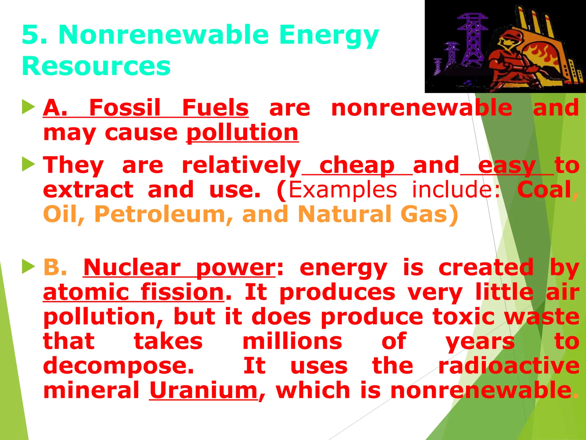 5. Nonrenewable Energy
Resources
 A. Fossil Fuels are nonrenewable and
may cause pollution
 They are relatively cheap and easy to
extract and use. (Examples include: Coal,
Oil, Petroleum, and Natural Gas)
 B. Nuclear power: energy is created by
atomic fission. It produces very little air
pollution, but it does produce toxic waste
that takes millions of years to
decompose. It uses the radioactive
mineral Uranium, which is nonrenewable.
 