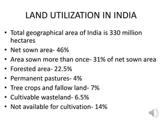 LAND UTILIZATION IN INDIA
• Total geographical area of India is 330 million
hectares
• Net sown area- 46%
• Area sown more than once- 31% of net sown area
• Forested area- 22.5%
• Permanent pastures- 4%
• Tree crops and fallow land- 7%
• Cultivable wasteland- 6.5%
• Not available for cultivation- 14%
 