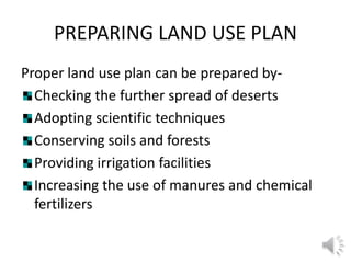 PREPARING LAND USE PLAN
Proper land use plan can be prepared by-
Checking the further spread of deserts
Adopting scientific techniques
Conserving soils and forests
Providing irrigation facilities
Increasing the use of manures and chemical
fertilizers
 
