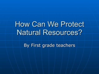 How Can We Protect Natural Resources? By First grade teachers 