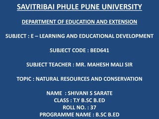 SAVITRIBAI PHULE PUNE UNIVERSITY
DEPARTMENT OF EDUCATION AND EXTENSION
SUBJECT : E – LEARNING AND EDUCATIONAL DEVELOPMENT
SUBJECT CODE : BED641
SUBJECT TEACHER : MR. MAHESH MALI SIR
TOPIC : NATURAL RESOURCES AND CONSERVATION
NAME : SHIVANI S SARATE
CLASS : T.Y B.SC B.ED
ROLL NO. : 37
PROGRAMME NAME : B.SC B.ED
 