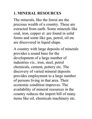 1. MINERAL RESOURCES
The minerals, like the forest are the
precious wealth of a country. These are
extracted from earth. Some minerals like
coal, iron, copper et .are found in solid
forms and some like gas, petrol, oil etc
are discovered in liquid shape.
A country with large deposits of minerals
provides a sound base for the
development of a large number of
industries viz.. iron, steel, petrol
chemicals, cement, pottery etc. The
discovery of varied mineral deposits
provides employment to a large number
of persons living in that area. Their
economic condition improves. The
availability of mineral resources in the
country reduces the import bill of many
items like oil, chemicals machinery etc.
 