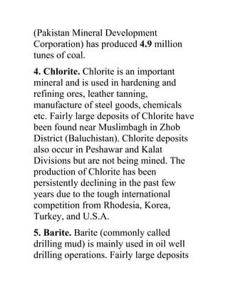 (Pakistan Mineral Development
Corporation) has produced 4.9 million
tunes of coal.
4. Chlorite. Chlorite is an important
mineral and is used in hardening and
refining ores, leather tanning,
manufacture of steel goods, chemicals
etc. Fairly large deposits of Chlorite have
been found near Muslimbagh in Zhob
District (Baluchistan). Chlorite deposits
also occur in Peshawar and Kalat
Divisions but are not being mined. The
production of Chlorite has been
persistently declining in the past few
years due to the tough international
competition from Rhodesia, Korea,
Turkey, and U.S.A.
5. Barite. Barite (commonly called
drilling mud) is mainly used in oil well
drilling operations. Fairly large deposits
 