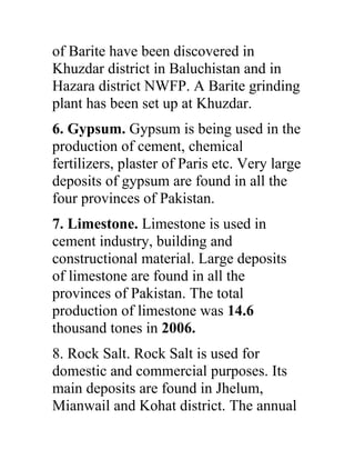 of Barite have been discovered in
Khuzdar district in Baluchistan and in
Hazara district NWFP. A Barite grinding
plant has been set up at Khuzdar.
6. Gypsum. Gypsum is being used in the
production of cement, chemical
fertilizers, plaster of Paris etc. Very large
deposits of gypsum are found in all the
four provinces of Pakistan.
7. Limestone. Limestone is used in
cement industry, building and
constructional material. Large deposits
of limestone are found in all the
provinces of Pakistan. The total
production of limestone was 14.6
thousand tones in 2006.
8. Rock Salt. Rock Salt is used for
domestic and commercial purposes. Its
main deposits are found in Jhelum,
Mianwail and Kohat district. The annual
 